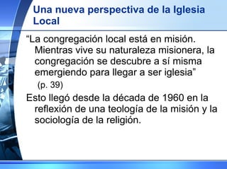 Una nueva perspectiva de la Iglesia Local “ La congregación local está en misión. Mientras vive su naturaleza misionera, la congregación se descubre a sí misma emergiendo para llegar a ser iglesia”  (p. 39) Esto llegó desde la década de 1960 en la reflexión de una teología de la misión y la sociología de la religión. 