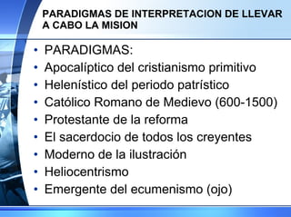 PARADIGMAS DE INTERPRETACION DE LLEVAR A CABO LA MISION PARADIGMAS: Apocalíptico del cristianismo primitivo Helenístico del periodo patrístico Católico Romano de Medievo (600-1500) Protestante de la reforma El sacerdocio de todos los creyentes Moderno de la ilustración Heliocentrismo Emergente del ecumenismo (ojo) 