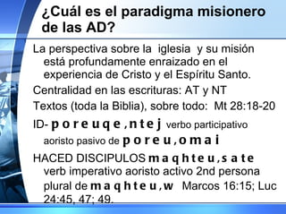 ¿Cuál es el paradigma misionero de las AD? La perspectiva sobre la  iglesia  y su misión está profundamente enraizado en el experiencia de Cristo y el Espíritu Santo. Centralidad en las escrituras: AT y NT Textos (toda la Biblia), sobre todo:  Mt 28:18-20 ID-   poreuqe,ntej   verbo participativo aoristo pasivo de   poreu,omai  HACED DISCIPULOS  maqhteu,sate   verb imperativo aoristo activo 2nd persona plural de  maqhteu,w  M arcos 16:15; Luc 24:45, 47; 49. 