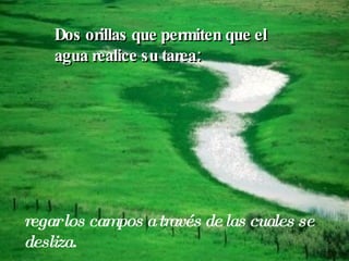 Dos orillas que permiten que el agua realice su tarea: regar los campos a través de las cuales se desliza. 