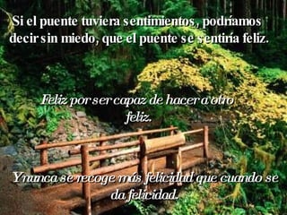 Si el puente tuviera sentimientos, podríamos  decir sin miedo, que el puente se sentiría feliz. Feliz por ser capaz de hacer a otro  feliz. Y nunca se recoge más felicidad que cuando se da felicidad. 