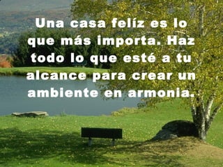 Una casa felíz es lo que más importa. Haz todo lo que esté a tu alcance para crear un ambiente en armonia. 