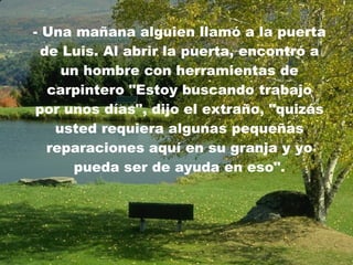 -  Una mañana alguien llamó a la puerta de Luis. Al abrir la puerta, encontró a un hombre con herramientas de carpintero   "Estoy buscando trabajo por unos días", dijo el extraño, "quizás usted requiera algunas pequeñas reparaciones aquí en su granja y yo pueda ser de ayuda en eso". 