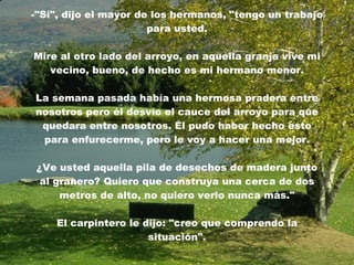 -"Sí", dijo el mayor de los hermanos, "tengo un trabajo para usted. Mire al otro lado del arroyo, en aquella granja vive mi vecino, bueno, de hecho es mi hermano menor. La semana pasada había una hermosa pradera entre nosotros pero él desvío el cauce del arroyo para que quedara entre nosotros. Él pudo haber hecho esto para enfurecerme, pero le voy a hacer una mejor. ¿Ve usted aquella pila de desechos de madera junto al granero? Quiero que construya una cerca de dos metros de alto, no quiero verlo nunca más." El carpintero le dijo: "creo que comprendo la situación". 