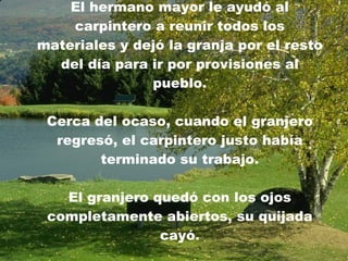 El hermano mayor le ayudó al carpintero a reunir todos los materiales y dejó la granja por el resto del día para ir por provisiones al pueblo. Cerca del ocaso, cuando el granjero regresó, el carpintero justo había terminado su trabajo. El granjero quedó con los ojos completamente abiertos, su quijada cayó. 