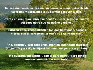 En ese momento, su vecino, su hermano menor, vino desde su granja y abrazando a su hermano mayor le dijo: -"Eres un gran tipo, mira que construir este hermoso puente después de lo que he hecho y dicho". Estaban en su reconciliación los dos hermanos, cuando vieron que el carpintero tomaba sus herramientas. -"No, espera". "Quédate unos cuantos días tengo muchos proyectos para ti", le dijo el hermano mayor al carpintero . "Me gustaría quedarme", dijo el carpintero, "pero tengo muchos puentes por construir". 