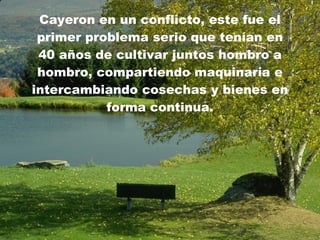 C ayeron en un conflicto, este fue el primer problema serio que tenían en 40 años de cultivar juntos hombro a hombro, compartiendo maquinaria e intercambiando cosechas y bienes en forma continua. 
