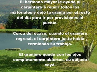 El hermano mayor le ayudó al carpintero a reunir todos los materiales y dejó la granja por el resto del día para ir por provisiones al pueblo. Cerca del ocaso, cuando el granjero regresó, el carpintero justo había terminado su trabajo. El granjero quedó con los ojos completamente abiertos, su quijada cayó. 
