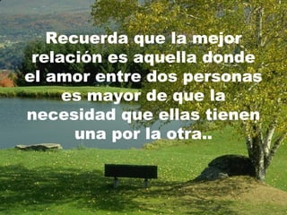 Recuerda que la mejor
 relación es aquella donde
el amor entre dos personas
     es mayor de que la
necesidad que ellas tienen
      una por la otra..
 