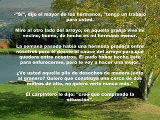 -"Sí", dijo el mayor de los hermanos, "tengo un trabajo
                       para usted.

Mire al otro lado del arroyo, en aquella granja vive mi
   vecino, bueno, de hecho es mi hermano menor.

La semana pasada había una hermosa pradera entre
nosotros pero él desvío el cauce del arroyo para que
 quedara entre nosotros. Él pudo haber hecho esto
 para enfurecerme, pero le voy a hacer una mejor.

 ¿Ve usted aquella pila de desechos de madera junto
  al granero? Quiero que construya una cerca de dos
      metros de alto, no quiero verlo nunca más."

    El carpintero le dijo: "creo que comprendo la
                      situación".
 
