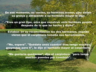 En ese momento, su vecino, su hermano menor, vino desde
    su granja y abrazando a su hermano mayor le dijo:

-"Eres un gran tipo, mira que construir este hermoso puente
            después de lo que he hecho y dicho".

  Estaban en su reconciliación los dos hermanos, cuando
    vieron que el carpintero tomaba sus herramientas.


-"No, espera". "Quédate unos cuantos días tengo muchos
proyectos para ti", le dijo el hermano mayor al carpintero.

  "Me gustaría quedarme", dijo el carpintero, "pero tengo
             muchos puentes por construir".
 