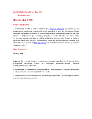 Nombre Sebastián torres Ruiz 5B
tecnologuia
Medellín abril 7 2014
Historia del puente
La historia de los puentes es también la historia de la ingeniería estructural. El problema de pasar
un vano construyendo una estructura fija se ha repetido a lo largo del tiempo con distintas
soluciones. Según se fue avanzando en el conocimiento de los materiales y la forma en que éstos
resisten y se fracturan hizo que se construyeran cada vez puentes más altos y con mayor vano y
con un menor uso de materiales. La madera quizás fuese el primer paso, después la piedra, el
ladrillo que dieron paso al acero y al hormigón en el siglo XIX. Y aún la evolución continúa, en la
actualidad nuevos puentes de fibra de carbono son diseñados1
con luces mayores y espesores
nunca vistos antes.
Tipos de puentes
PUENTES VIGA
Un puente viga es un puente cuyos vanos son soportados por vigas. Este tipo de puentes deriva
directamente del puente tronco. Se construyen con madera, acero u hormigón
(armado, pretensado o potenzado).
Se emplean vigas en forma de I, en forma de caja hueca, etcétera. Como su antecesor, este puente
es estructuralmente el más simple de todos los puentes.
Se emplean en vanos cortos e intermedios (con hormigón pretensado). Un uso muy típico es en las
pasarelas peatonales sobre autovías.
 