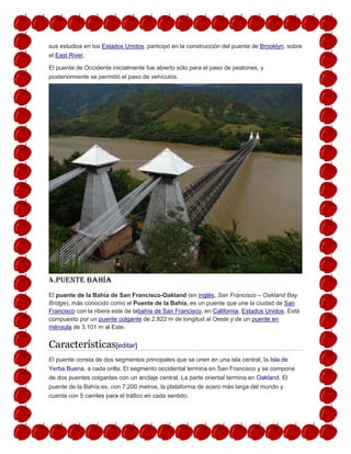sus estudios en los Estados Unidos, participó en la construcción del puente de Brooklyn, sobre
el East River.
El puente de Occidente inicialmente fue abierto sólo para el paso de peatones, y
posteriormente se permitió el paso de vehículos.
4.puente bahía
El puente de la Bahía de San Francisco-Oakland (en inglés, San Francisco – Oakland Bay
Bridge), más conocido como el Puente de la Bahía, es un puente que une la ciudad de San
Francisco con la ribera este de labahía de San Francisco, en California, Estados Unidos. Está
compuesto por un puente colgante de 2.822 m de longitud al Oeste y de un puente en
ménsula de 3.101 m al Este.
Características[editar]
El puente consta de dos segmentos principales que se unen en una isla central, la Isla de
Yerba Buena, a cada orilla. El segmento occidental termina en San Francisco y se compone
de dos puentes colgantes con un anclaje central. La parte oriental termina en Oakland. El
puente de la Bahía es, con 7.200 metros, la plataforma de acero más larga del mundo y
cuenta con 5 carriles para el tráfico en cada sentido.
 
