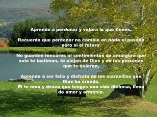 Aprende a perdonar y valora lo que tienes.
Recuerda que perdonar no cambia en nada el pasado
pero si el futuro.
No guardes rencores ni sentimientos de amargura que
solo te lastiman, te alejan de Dios y de las personas
que te quieren,
Aprende a ser feliz y disfruta de las maravillas que
Dios ha creado.
Él te ama y desea que tengas una vida dichosa, llena
de amor y armonía.
 
