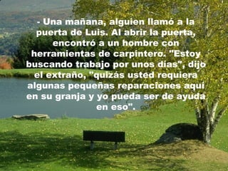 - Una mañana, alguien llamó a la
puerta de Luis. Al abrir la puerta,
encontró a un hombre con
herramientas de carpintero. "Estoy
buscando trabajo por unos días", dijo
el extraño, "quizás usted requiera
algunas pequeñas reparaciones aquí
en su granja y yo pueda ser de ayuda
en eso".
 