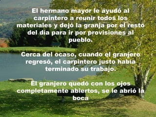 El hermano mayor le ayudó al
carpintero a reunir todos los
materiales y dejó la granja por el resto
del día para ir por provisiones al
pueblo.
Cerca del ocaso, cuando el granjero
regresó, el carpintero justo había
terminado su trabajo.
El granjero quedó con los ojos
completamente abiertos, se le abrió la
boca
 
