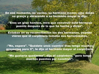 En ese momento, su vecino, su hermano menor, vino desde
su granja y abrazando a su hermano mayor le dijo:
-"Eres un gran hombre, mira que construir este hermoso
puente después de lo que he hecho y dicho".
Estaban en su reconciliación los dos hermanos, cuando
vieron que el carpintero tomaba sus herramientas.
-"No, espera". "Quédate unos cuantos días tengo muchos
proyectos para ti", le dijo el hermano mayor al carpintero.
"Me gustaría quedarme", dijo el carpintero, "pero tengo
muchos puentes por construir".
 