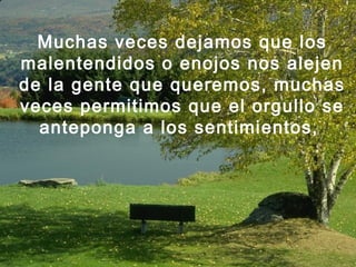 Muchas veces dejamos que los
malentendidos o enojos nos alejen
de la gente que queremos, muchas
veces permitimos que el orgullo se
anteponga a los sentimientos,
 