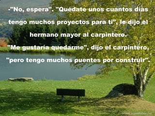 -"No, espera". "Quédate unos cuantos días tengo muchos proyectos para ti", le dijo el hermano mayor al carpintero . "Me gustaría quedarme", dijo el carpintero, "pero tengo muchos puentes por construir". Difunde  AvanzaPorMas.com 