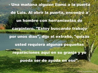 - Una mañana alguien llamó a la puerta de Luis. Al abrir la puerta, encontró a un hombre con herramientas de carpintero. "Estoy buscando trabajo por unos días", dijo el extraño, "quizás usted requiera algunas pequeñas reparaciones aquí en su granja y yo pueda ser de ayuda en eso". Difunde  AvanzaPorMas.com 