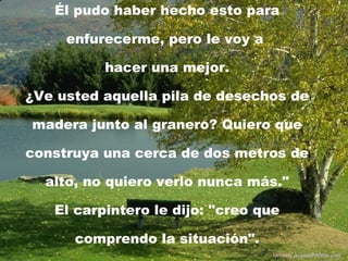 Él pudo haber hecho esto para enfurecerme, pero le voy a  hacer una mejor. ¿Ve usted aquella pila de desechos de madera junto al granero? Quiero que construya una cerca de dos metros de alto, no quiero verlo nunca más." El carpintero le dijo: "creo que comprendo la situación". Difunde  AvanzaPorMas.com 