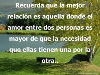 Recuerda que la mejor relación es aquella donde el amor entre dos personas es mayor de que la necesidad que ellas tienen una por la otra.. Difunde  AvanzaPorMas.com 