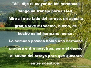-"Sí", dijo el mayor de los hermanos, tengo un trabajo para usted. Mire al otro lado del arroyo, en aquella granja vive mi vecino, bueno, de hecho es mi hermano menor. La semana pasada había una hermosa pradera entre nosotros, pero él desvío el cauce del arroyo para que quedara entre nosotros.  Difunde  AvanzaPorMas.com 