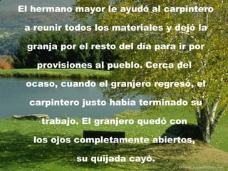 El hermano mayor le ayudó al carpintero a reunir todos los materiales y dejó la granja por el resto del día para ir por provisiones al pueblo. Cerca del  ocaso, cuando el granjero regresó, el carpintero justo había terminado su trabajo. El granjero quedó con  los ojos completamente abiertos,  su quijada cayó. Difunde  AvanzaPorMas.com 