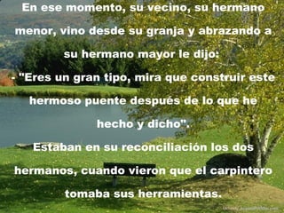 En ese momento, su vecino, su hermano menor, vino desde su granja y abrazando a su hermano mayor le dijo:  - "Eres un gran tipo, mira que construir este hermoso puente después de lo que he hecho y dicho". Estaban en su reconciliación los dos hermanos, cuando vieron que el carpintero tomaba sus herramientas. Difunde  AvanzaPorMas.com 