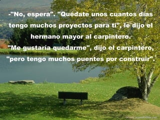 -"No, espera". "Quédate unos cuantos días
tengo muchos proyectos para ti", le dijo el
      hermano mayor al carpintero.
"Me gustaría quedarme", dijo el carpintero,
"pero tengo muchos puentes por construir".




                                  Difunde AvanzaPorMas.com
 
