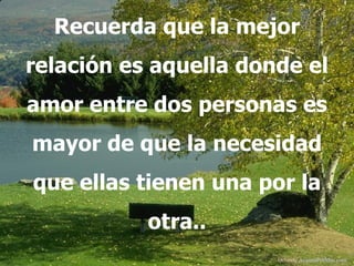 Recuerda que la mejor
relación es aquella donde el
amor entre dos personas es
mayor de que la necesidad
que ellas tienen una por la
           otra..
                       Difunde AvanzaPorMas.com
 