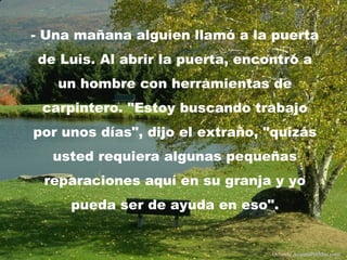 - Una mañana alguien llamó a la puerta
de Luis. Al abrir la puerta, encontró a
   un hombre con herramientas de
 carpintero. "Estoy buscando trabajo
por unos días", dijo el extraño, "quizás
  usted requiera algunas pequeñas
 reparaciones aquí en su granja y yo
     pueda ser de ayuda en eso".


                                 Difunde AvanzaPorMas.com
 
