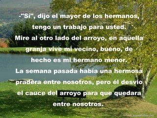 -"Sí", dijo el mayor de los hermanos,
     tengo un trabajo para usted.
Mire al otro lado del arroyo, en aquella
   granja vive mi vecino, bueno, de
     hecho es mi hermano menor.
La semana pasada había una hermosa
pradera entre nosotros, pero él desvío
el cauce del arroyo para que quedara
           entre nosotros.
                                 Difunde AvanzaPorMas.com
 