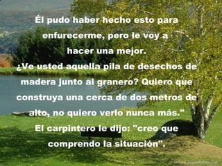 Él pudo haber hecho esto para
     enfurecerme, pero le voy a
          hacer una mejor.
¿Ve usted aquella pila de desechos de
madera junto al granero? Quiero que
construya una cerca de dos metros de
  alto, no quiero verlo nunca más."
   El carpintero le dijo: "creo que
      comprendo la situación".
                                  Difunde AvanzaPorMas.com
 