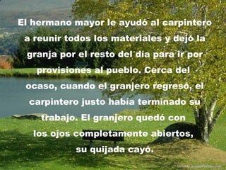El hermano mayor le ayudó al carpintero
 a reunir todos los materiales y dejó la
 granja por el resto del día para ir por
   provisiones al pueblo. Cerca del
 ocaso, cuando el granjero regresó, el
  carpintero justo había terminado su
    trabajo. El granjero quedó con
   los ojos completamente abiertos,
            su quijada cayó.
                                  Difunde AvanzaPorMas.com
 