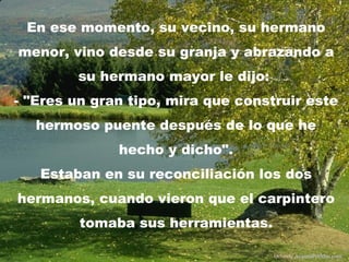 En ese momento, su vecino, su hermano
menor, vino desde su granja y abrazando a
        su hermano mayor le dijo:
- "Eres un gran tipo, mira que construir este
   hermoso puente después de lo que he
              hecho y dicho".
   Estaban en su reconciliación los dos
hermanos, cuando vieron que el carpintero
         tomaba sus herramientas.

                                    Difunde AvanzaPorMas.com
 
