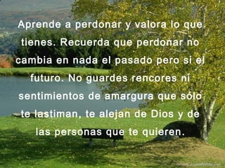 Aprende a perdonar y valora lo que
tienes. Recuerda que perdonar no
cambia en nada el pasado pero si el
futuro. No guardes rencores ni
sentimientos de amargura que sólo
te lastiman, te alejan de Dios y de
las personas que te quieren.
Difunde AvanzaPorMas.com
 