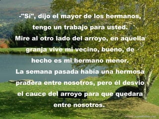 -"Sí", dijo el mayor de los hermanos,
tengo un trabajo para usted.
Mire al otro lado del arroyo, en aquella
granja vive mi vecino, bueno, de
hecho es mi hermano menor.
La semana pasada había una hermosa
pradera entre nosotros, pero él desvío
el cauce del arroyo para que quedara
entre nosotros.
Difunde AvanzaPorMas.com
 