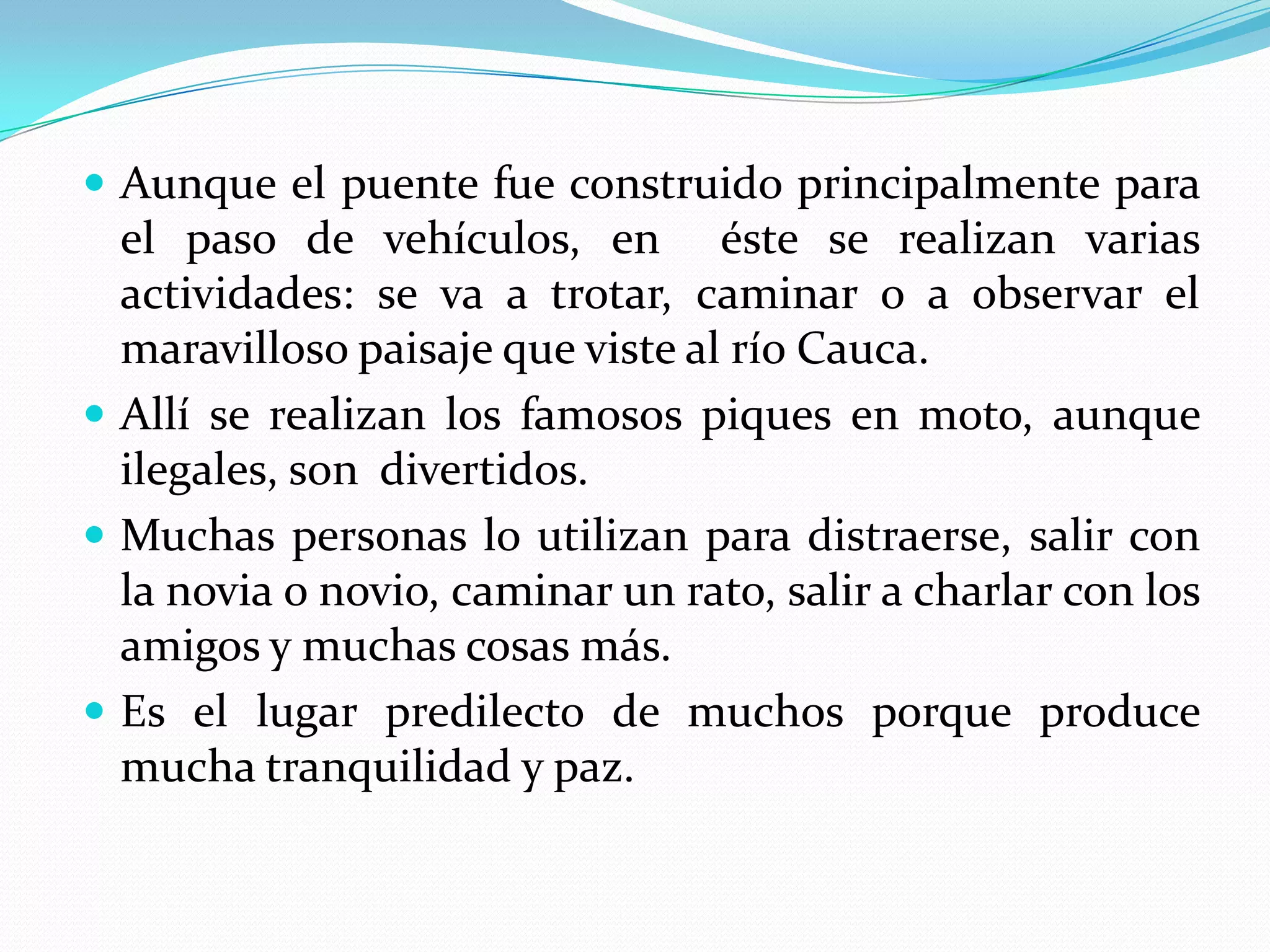  Aunque el puente fue construido principalmente para
  el paso de vehículos, en éste se realizan varias
  actividades: se va a trotar, caminar o a observar el
  maravilloso paisaje que viste al río Cauca.
 Allí se realizan los famosos piques en moto, aunque
  ilegales, son divertidos.
 Muchas personas lo utilizan para distraerse, salir con
  la novia o novio, caminar un rato, salir a charlar con los
  amigos y muchas cosas más.
 Es el lugar predilecto de muchos porque produce
  mucha tranquilidad y paz.
 