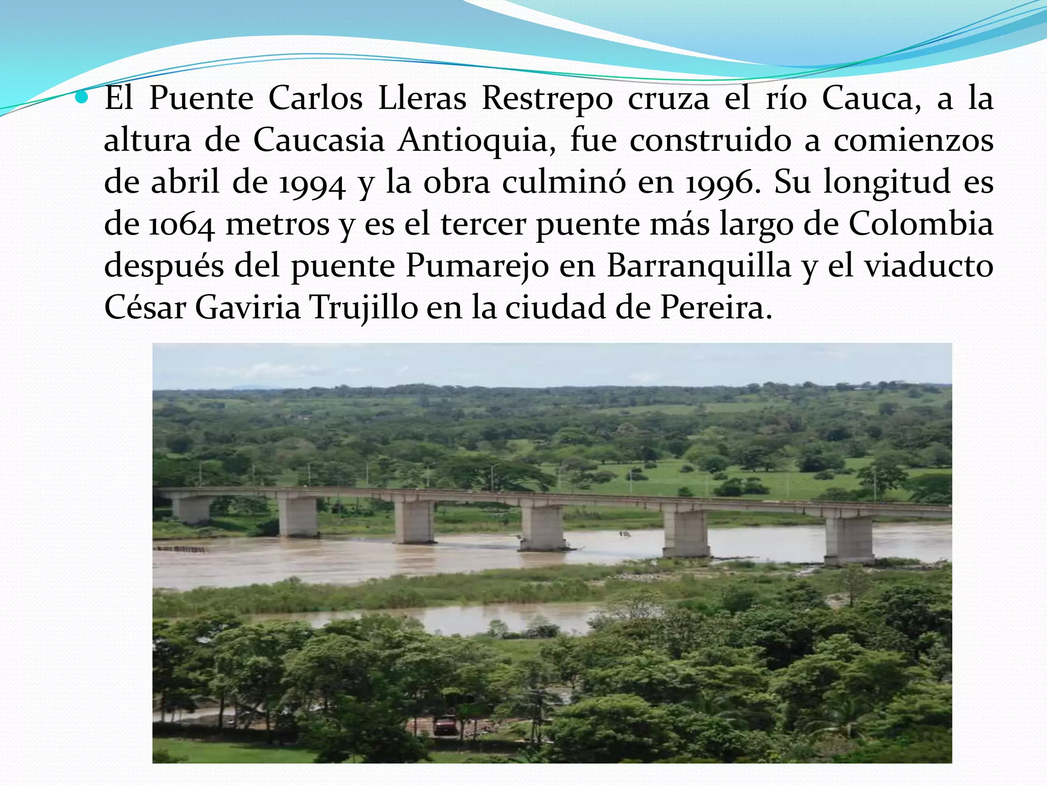  El Puente Carlos Lleras Restrepo cruza el río Cauca, a la
  altura de Caucasia Antioquia, fue construido a comienzos
  de abril de 1994 y la obra culminó en 1996. Su longitud es
  de 1064 metros y es el tercer puente más largo de Colombia
  después del puente Pumarejo en Barranquilla y el viaducto
  César Gaviria Trujillo en la ciudad de Pereira.
 