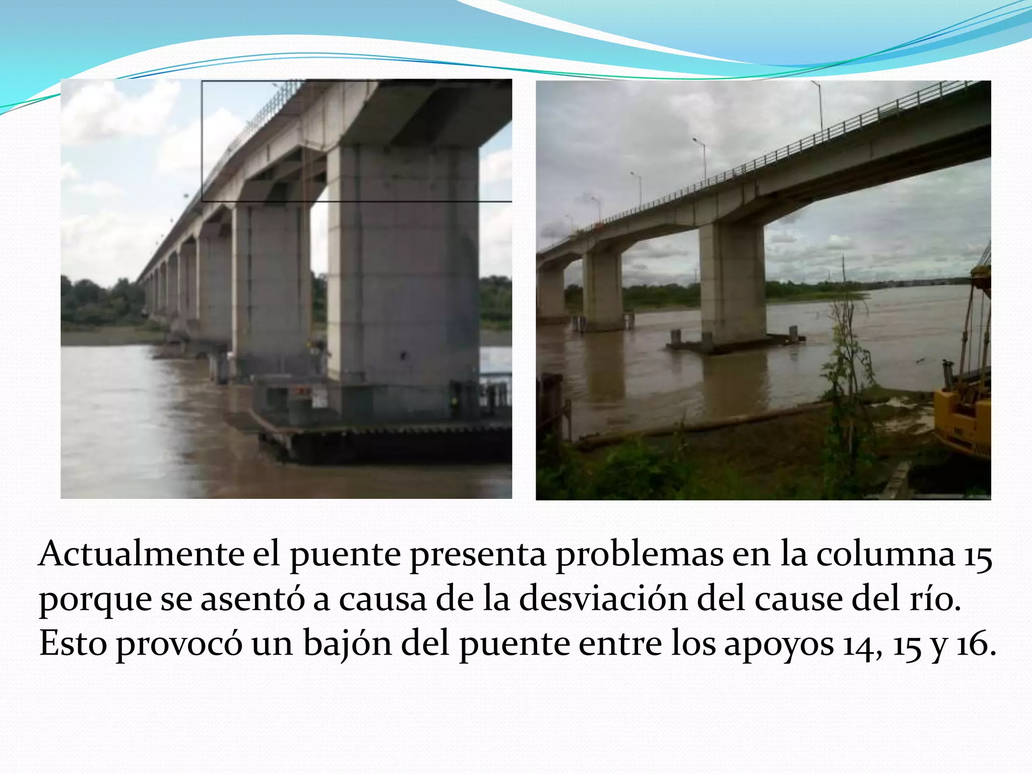 Actualmente el puente presenta problemas en la columna 15
porque se asentó a causa de la desviación del cause del río.
Esto provocó un bajón del puente entre los apoyos 14, 15 y 16.
 
