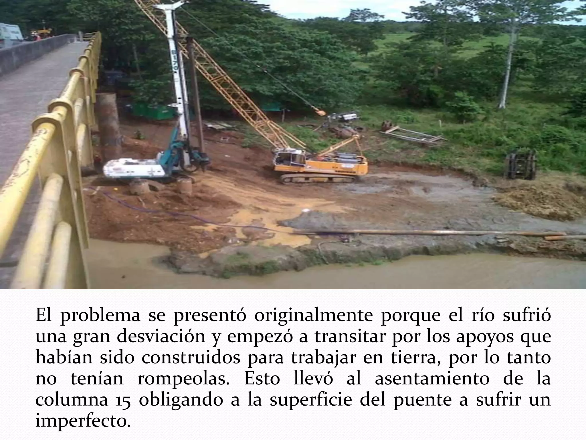 El problema se presentó originalmente porque el río sufrió
una gran desviación y empezó a transitar por los apoyos que
habían sido construidos para trabajar en tierra, por lo tanto
no tenían rompeolas. Esto llevó al asentamiento de la
columna 15 obligando a la superficie del puente a sufrir un
imperfecto.
 
