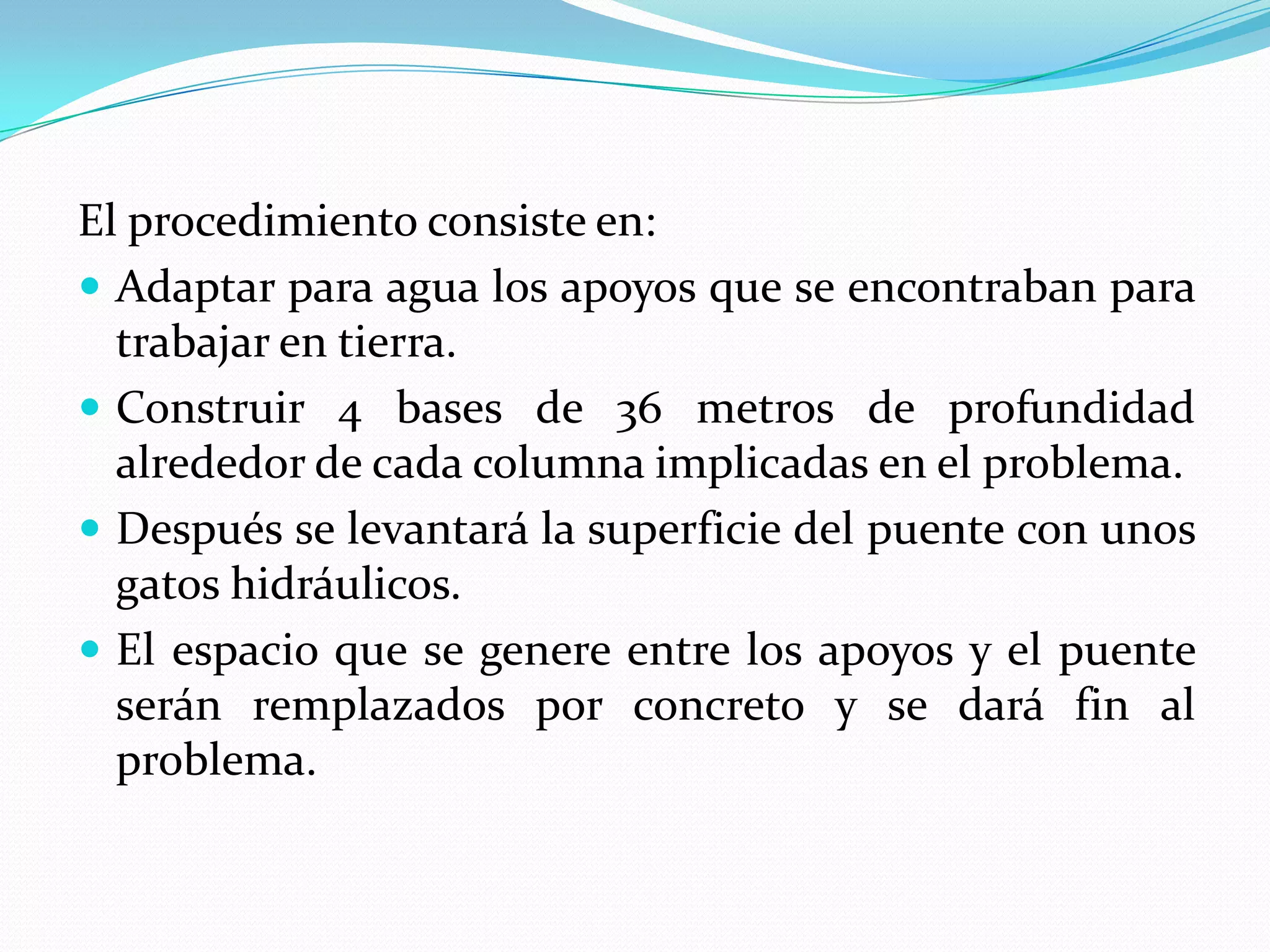El procedimiento consiste en:
 Adaptar para agua los apoyos que se encontraban para
  trabajar en tierra.
 Construir 4 bases de 36 metros de profundidad
  alrededor de cada columna implicadas en el problema.
 Después se levantará la superficie del puente con unos
  gatos hidráulicos.
 El espacio que se genere entre los apoyos y el puente
  serán remplazados por concreto y se dará fin al
  problema.
 