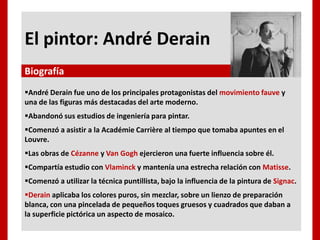 El pintor: André Derain
André Derain fue uno de los principales protagonistas del movimiento fauve y
una de las figuras más destacadas del arte moderno.
Abandonó sus estudios de ingeniería para pintar.
Comenzó a asistir a la Académie Carrière al tiempo que tomaba apuntes en el
Louvre.
Las obras de Cézanne y Van Gogh ejercieron una fuerte influencia sobre él.
Compartía estudio con Vlaminck y mantenía una estrecha relación con Matisse.
Comenzó a utilizar la técnica puntillista, bajo la influencia de la pintura de Signac.
Derain aplicaba los colores puros, sin mezclar, sobre un lienzo de preparación
blanca, con una pincelada de pequeños toques gruesos y cuadrados que daban a
la superficie pictórica un aspecto de mosaico.
Biografía
 