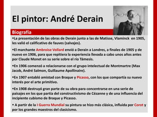 El pintor: André Derain
La presentación de las obras de Derain junto a las de Matisse, Vlaminck en 1905,
les valió el calificativo de fauves (salvajes).
El marchante Ambroise Vollard envió a Derain a Londres, a finales de 1905 y de
nuevo en 1906, para que repitiera la experiencia llevada a cabo unos años antes
por Claude Monet en su serie sobre el río Támesis.
En 1906 comenzó a relacionarse con el grupo intelectual de Montmartre (Max
Jacob, André Salmon, Guillaume Apollinaire).
En 1907 entabló amistad con Braque y Picasso, con los que compartía su nuevo
interés por el arte primitivo.
En 1908 destruyó gran parte de su obra para concentrarse en una serie de
paisajes en los que partía del constructivismo de Cézanne y de una influencia del
incipiente cubismo de Braque y Picasso.
 A partir de la I Guerra Mundial su pintura se hizo más clásica, influida por Corot y
por los grandes maestros del clasicismo.
Biografía
 