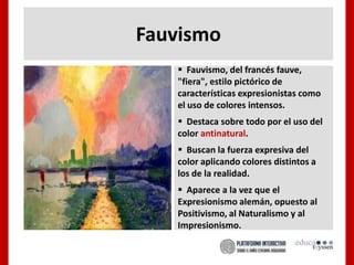 Fauvismo
 Fauvismo, del francés fauve,
"fiera", estilo pictórico de
características expresionistas como
el uso de colores intensos.
 Destaca sobre todo por el uso del
color antinatural.
 Buscan la fuerza expresiva del
color aplicando colores distintos a
los de la realidad.
 Aparece a la vez que el
Expresionismo alemán, opuesto al
Positivismo, al Naturalismo y al
Impresionismo.
 