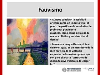 Fauvismo
 Aunque conciben la actividad
artística como un impulso vital, el
punto de partida es la resolución de
problemas puramente
plásticos, como el uso del color de
manera plástica y constructiva al
tiempo.
 La manera en que Derain pinta el
cielo y el agua, es un manifiesto de la
idea fauvista de la violencia
expresiva de los colores puros, que
son para el artista "cartuchos de
dinamita cuya misión es descargar
luz".
 