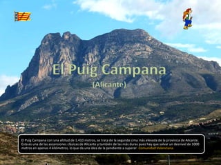 El Puig Campana con una altitud de 1.410 metros, se trata de la segunda cima más elevada de la provincia de Alicante.
Esta es una de las ascensiones clásicas de Alicante y también de las más duras pues hay que salvar un desnivel de 1000
metros en apenas 4 kilómetros, lo que da una idea de la pendiente a superar. Comunidad Valenciana.
 
