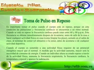 Toma de Pulso en Reposo Es importante tomar el pulso cuando el cuerpo está en reposo, porque en esta condición las pulsaciones y frecuencias cardiacas se encuentran a un ritmo normal. Cuando se está en reposo la frecuencia cardiaca puede estar entre 60 y 80 p.p.m. Esta frecuencia se obtiene inmediatamente después de levantarse, antes de salir de la casa o hacer cualquier actividad física en casa (como limpiar los pisos), sentado en el salón de clase, al terminar de comer (el almuerzo o la cena), antes de acostarse o de cualquier actividad deportiva. Cuando el cuerpo es sometido a una actividad física requiere de un potencial energético mayor que el normal. A medida que la actividad aumenta, mayor será la necesidad de consumo de energía. Cuando un individuo altera su estado reposo a través de la actividad física, aumenta la frecuencia respiratoria, la frecuencia cardiaca, la temperatura corporal y aparece la sudoración. 