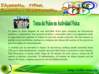 Toma de Pulso en Actividad Física El pulso se toma después de una actividad física para chequear las frecuencias cardiaca y respiratoria. Esto permite al atleta o entrenador saber si el organismo tiene la capacidad para soportar el trabajo al cual esta siendo sometido. De esta manera se pueden evitar problemas cardiacos o colapsos por abusar del cuerpo en los ejercicios para los cuales no está preparado. A medida que la actividad es mayor, la frecuencia cardiaca puede aumentar hasta 220 p.p.m aproximadamente, cuando una actividad física o emoción es muy intensa. Esta frecuencia se puede medir luego de 10 minutos de trote suaves, carrera de 80 metros a máxima velocidad, 20 abdominales, al levantar un objeto pesado con las manos 20 veces, o algunos ejercicios de movilidad articular. 
